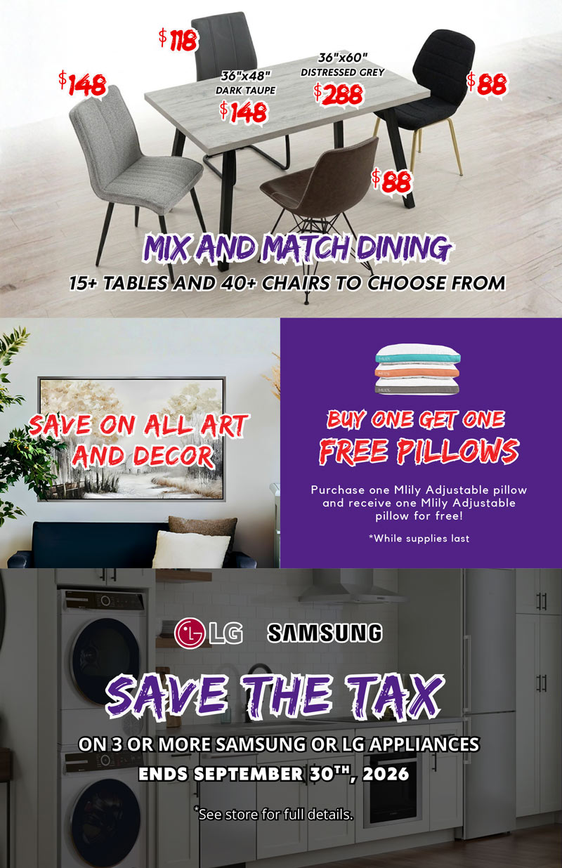 SAVE THE TAX on Samsung and LG Appliance Packages BUY ON GET ONE FREE pillows SAVE on all art and decor MIX AND MATCH Dining deals