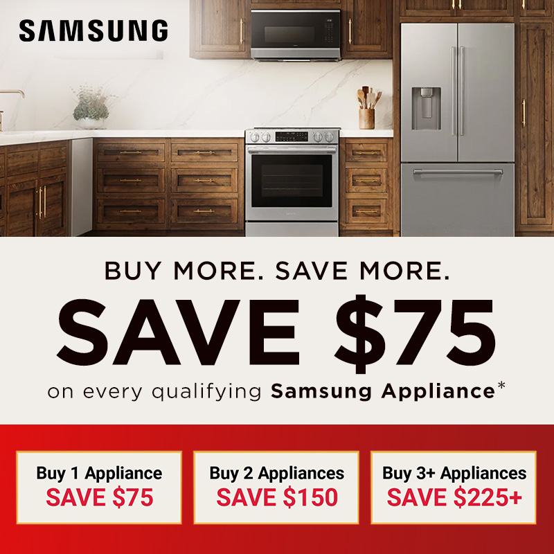 BUY MORE. SAVE MORE. Save $75 on every qualifying Samsung Appliance* Buy 1 Appliance SAVE $75, Buy 2 Appliances SAVE $150, Buy 3+ Appliances SAVE $225