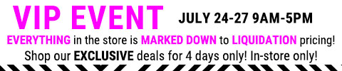 VIP EVENT. Everything in the store is marked down to liquidation pricing! Shop our exclusive deals for 4 days only. July 24-27 9am-5pm