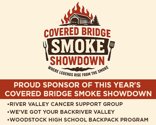 COVERED BRIDGE SMOKE SHOWDOWN! WHERE LEGENDS RISE FROM THE SMOKE. PROUD SPONSOR OF THIS YEAR'S COVERED BRIDGE SMOKE SHOWDOWN. RIVER VALLEY CANCER SUPPORT GROUP. WE'VE GOT YOUR BACKRIVER VALLEY. WOODSTOCK HIGH SCHOOL BACKPACK PROGRAM