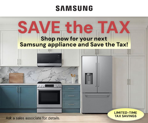 Save the Tax. Shop now for your next Samsung appliance and Save the Tax! *Ask a sales associate for details.