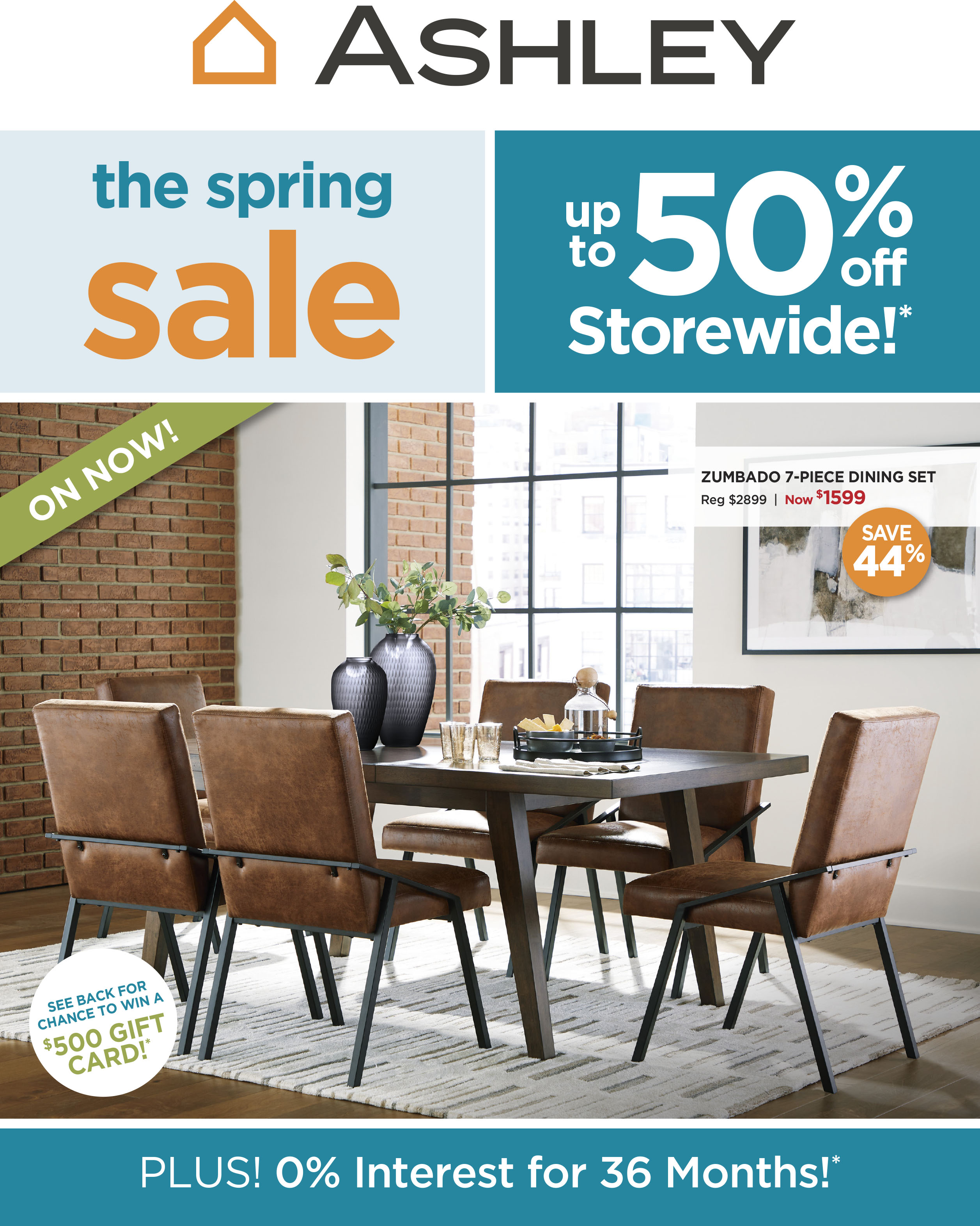 Ashley The Spring Sale. Up to 50% Off Storewide!* Chance to Win a $500 Gift Card!** Plus! O% Interest for 36 Months!***
