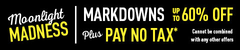 Moonlight Madness. Markdowns up to 60% Off Plus Pay no Tax* Cannot be combined with any other offers.