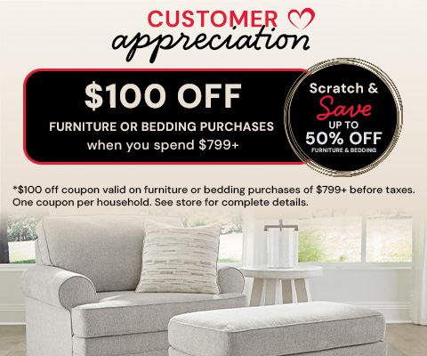 Customer Appreciation. $100 off furniture or bedding purchases when you spend $799+ Scratch & Save up to 50% off furniture & bedding. *$100 off coupon valid on furniture or bedding purchases of $799+ before taxes. One coupon per household. See store for complete details.