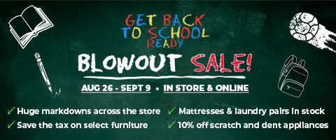 Get Back To School Ready Blowout Sale! Aug 26 - Sept 9. In Store & Online. Huge markdowns across the store. Save the tax on select furniture. Mattresses & laundry pairs in stock. 10% off scratch and dent appliances.