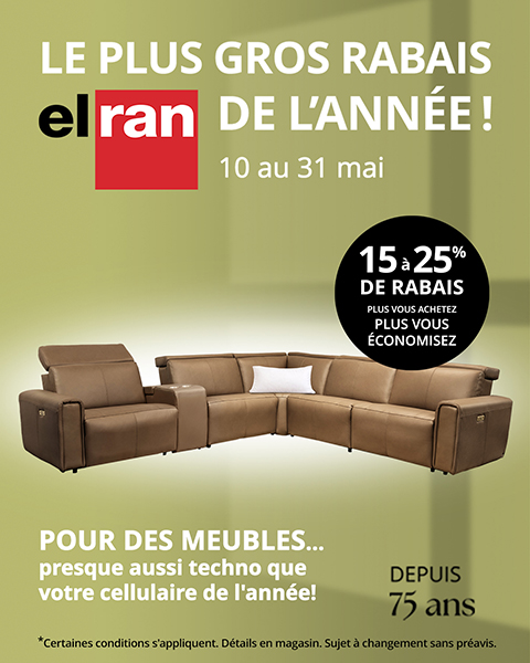 LE PLUS GROS RABAIS Elran DE L'ANNÉE! 10 er au 31 mai. 15 à 25% DE RABAIS PLUS VOUS ACHETEZ PLUS VOUS ÉCONOMISEZ. Depuis 75 ansPOUR DES MEUBLES... presque aussi techno que votre cellulaire de l'année! *Certaines conditions s'appliquent. Détails en magasin. Sujet à changement sans préavis.