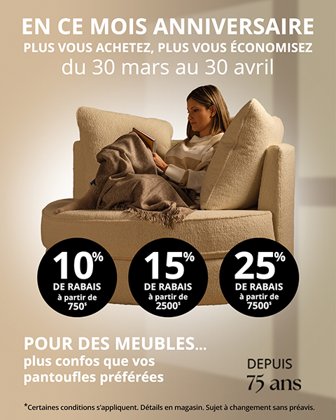 DEPUIS 75 ans. EN CE MOIS ANNIVERSAIRE PLUS VOUS ACHETEZ, PLUS VOUS ÉCONOMISEZ. du 30 mars au 30 avril. POUR DES MEUBLES... plus confos que vos pantoufles préférées. *Certaines conditions s'appliquent. Détails en magasin. Sujet à changement sans préavis.