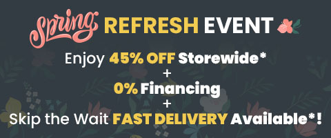 Spring Refresh Event. Enjoy 45% Off Storewide* + 0% Financing + Skip the Wait Fast Delivery AVailable*!