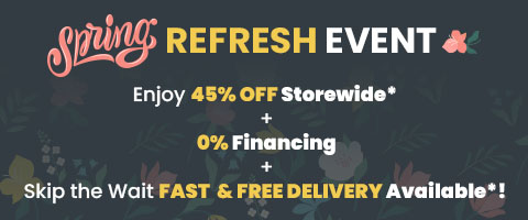 Spring Refresh Event. Enjoy 45% Off Storewide* + 0% Financing + Skip the Wait Fast & Free Delivery Available*!
