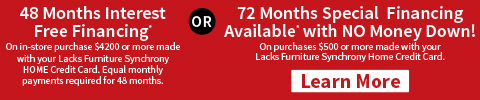 48 months interest-free financing on $4200+ or 72 months special financing, no money down, on $500+ with Lacks Furniture Synchrony HOME card - Learn More