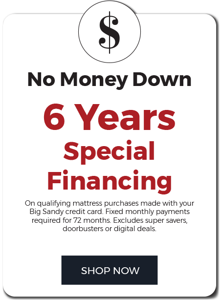 No money Down. 6 years special financing on qualifying mattress purchase made with your Big Sandy credit card. Fixed monthly payments required for 72 months. Excludes super savers, doorbusters,or digital ads.