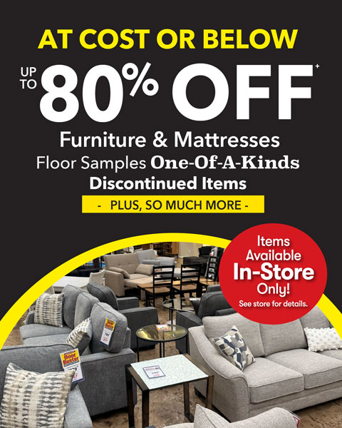 at cost or below. up to 80% off furniture and mattresses. floor samples one-of-a-kinds discontinued iems. items available in-store only