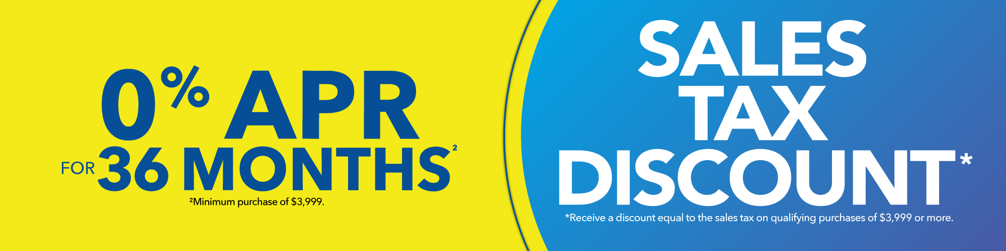 Sales Tax Discount: Receive a discount equal to the sales tax on qualifying purchases of $3,999 or more or 0% Interest for 36 Months