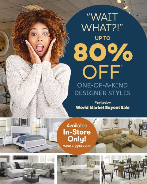 Wait What?! Up to 80% Off* one-of-a-kind designer styles. Exclusive World Market Buyout Sale. Available In-Store Only! While supplies last!