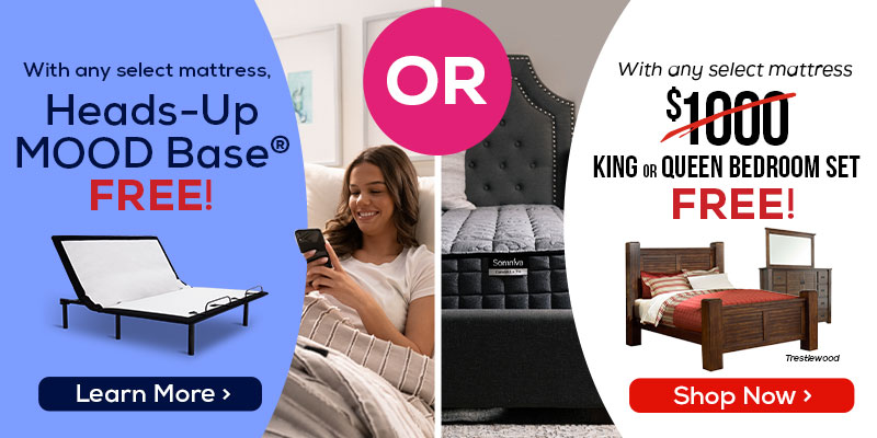 With any select mattress, Heads-Up Mood Base Free! - Learn More. Or With any select mattress $1,000 King or Queen Bedroom Set Free! - Shop NOw