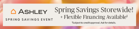 Ashley Spring Savings Event. Spring Savings Storewide! + Flexible Financing Available* *Subject for credit approval. Ask for details.