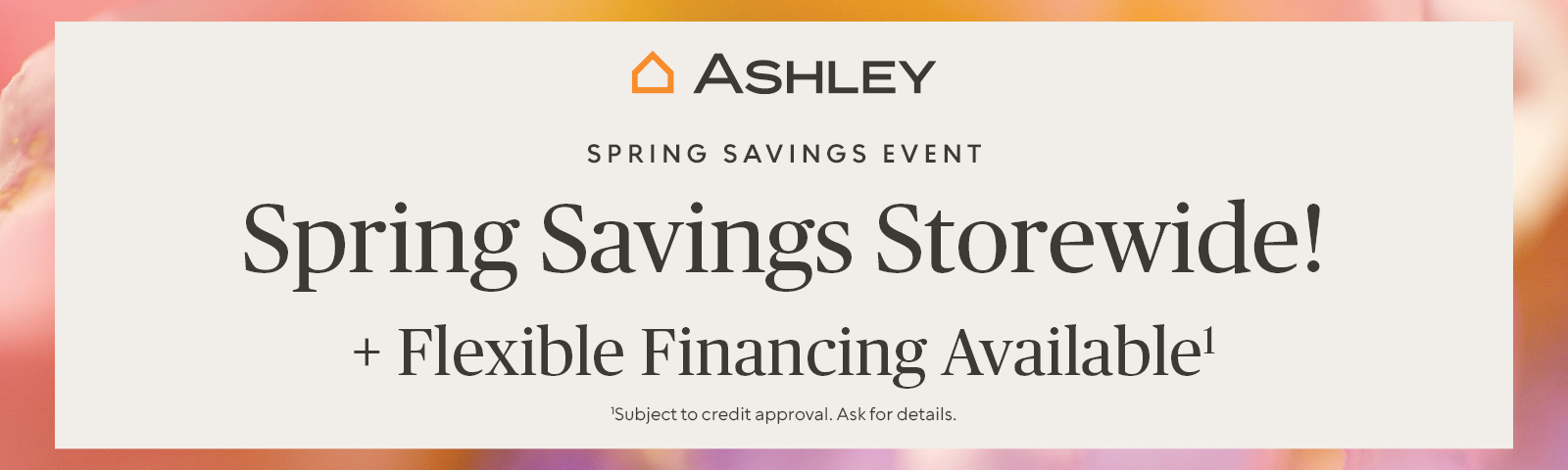Ashley Spring Savings Event. Spring Savings Storewide! + Flexible Financing Available* *Subject for credit approval. Ask for details.