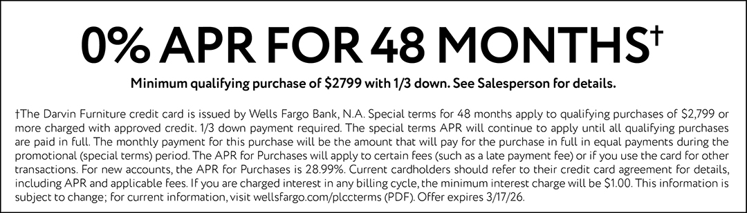 0% APR FOR 48 MONTHS† Minimum qualifying purchase of $2799 with 1/3 down. See Salesperson for details. †The Darvin Furniture credit card is issued by Wells Fargo Bank, N.A. Special terms for 48 months apply to qualifying purchases of $2,799 or more charged with approved credit. 1/3 down payment required. The special terms APR will continue to apply until all qualifying purchases are paid in full. The monthly payment for this purchase will be the amount that will pay for the purchase in full in equal payments during the promotional (special terms) period. The APR for Purchases will apply to certain fees (such as a late payment fee) or if you use the card for other transactions. For new accounts, the APR for Purchases is 28.99%. Current cardholders should refer to their credit card agreement for details, including APR and applicable fees. If you are charged interest in any billing cycle, the minimum interest charge will be $1.00. This information is subject to change; for current information, visit wellsfargo.com/plccterms (PDF). Offer expires 3/17/26.