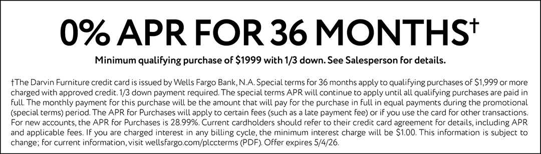 0% APR FOR 36 MONTHS. Minimum qualifying purchase of $1999 with 1/3 down. See Salesperson for details. †The Darvin Furniture credit card is issued by Wells Fargo Bank, N.A. Special terms for 36 months apply to qualifying purchases of $1,999 or more charged with approved credit. 1/3 down payment required. The special terms APR will continue to apply until all qualifying purchases are paid in full. The monthly payment for this purchase will be the amount that will pay for the purchase in full in equal payments during the promotional (special terms) period. The APR for Purchases will apply to certain fees (such as a late payment fee) or if you use the card for other transactions. For new accounts, the APR for Purchases is 28.99%. Current cardholders should refer to their credit card agreement for details, including APR and applicable fees. If you are charged interest in any billing cycle, the minimum interest charge will be $1.00. This information is subject to change; for current information, visit wellsfargo.com/plccterms (PDF). Offer expires 5/4/26.