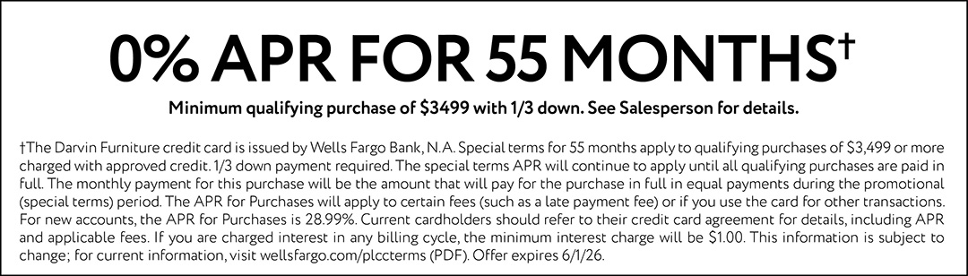 0% APR FOR 55 MONTHS. Minimum qualifying purchase of $3499 with 1/3 down. See Salesperson for details. †The Darvin Furniture credit card is issued by Wells Fargo Bank, N.A. Special terms for 55 months apply to qualifying purchases of $3,499 or more charged with approved credit. 1/3 down payment required. The special terms APR will continue to apply until all qualifying purchases are paid in full. The monthly payment for this purchase will be the amount that will pay for the purchase in full in equal payments during the promotional (special terms) period. The APR for Purchases will apply to certain fees (such as a late payment fee) or if you use the card for other transactions. For new accounts, the APR for Purchases is 28.99%. Current cardholders should refer to their credit card agreement for details, including APR and applicable fees. If you are charged interest in any billing cycle, the minimum interest charge will be $1.00. This information is subject to change; for current information, visit wellsfargo.com/plccterms (PDF). Offer expires 6/1/26.