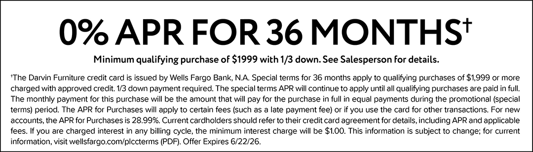 0% APR FOR 55 MONTHS. Minimum qualifying purchase of $3499 with 1/3 down. See Salesperson for details. †The Darvin Furniture credit card is issued by Wells Fargo Bank, N.A. Special terms for 55 months apply to qualifying purchases of $3,499 or more charged with approved credit. 1/3 down payment required. The special terms APR will continue to apply until all qualifying purchases are paid in full. The monthly payment for this purchase will be the amount that will pay for the purchase in full in equal payments during the promotional (special terms) period. The APR for Purchases will apply to certain fees (such as a late payment fee) or if you use the card for other transactions. For new accounts, the APR for Purchases is 28.99%. Current cardholders should refer to their credit card agreement for details, including APR and applicable fees. If you are charged interest in any billing cycle, the minimum interest charge will be $1.00. This information is subject to change; for current information, visit wellsfargo.com/plccterms (PDF). Offer expires 6/1/26.