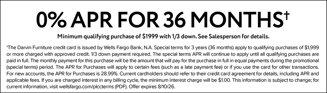 0% APR for 36 months. Minimum qualifying purchase of $1999 with 1/3 down. See Salesperson for details. †The Darvin Furniture credit card is issued by Wells Fargo Bank, N.A. Special terms for 3 years (36 months) apply to qualifying purchases of $1,999 or more charged with approved credit. 1/3 down payment required. The special terms APR will continue to apply until all qualifying purchases are paid in full. The monthly payment for this purchase will be the amount that will pay for the purchase in full in equal payments during the promotional (special terms) period. The APR for Purchases will apply to certain fees (such as a late payment fee) or if you use the card for other transactions. For new accounts, the APR for Purchases is 28.99%. Current cardholders should refer to their credit card agreement for details, including APR and applicable fees. If you are charged interest in any billing cycle, the minimum interest charge will be $1.00. This information is subject to change; for current information, visit wellsfargo.com/plccterms (PDF). Offer expires 8/10/26.