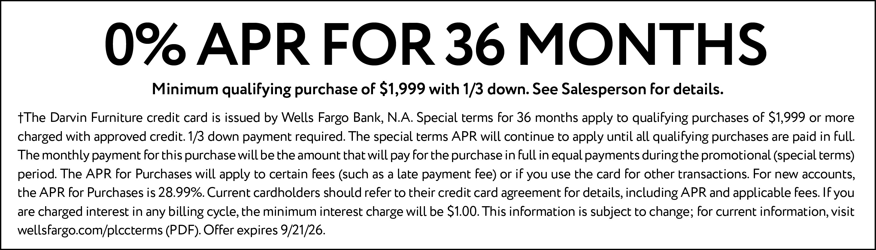 0% APR for 36 months. Minimum qualifying purchase of $1,999 with 1/3 down. See Salesperson for details. †The Darvin Furniture credit card is issued by Wells Fargo Bank, N.A. Special terms for 36 months apply to qualifying purchases of $1,999 or more charged with approved credit. 1/3 down payment required. The special terms APR will continue to apply until all qualifying purchases are paid in full. The monthly payment for this purchase will be the amount that will pay for the purchase in full in equal payments during the promotional (special terms) period. The APR for Purchases will apply to certain fees (such as a late payment fee) or if you use the card for other transactions. For new accounts, the APR for Purchases is 28.99%. Current cardholders should refer to their credit card agreement for details, including APR and applicable fees. If you are charged interest in any billing cycle, the minimum interest charge will be $1.00. This information is subject to change; for current information, visit wellsfargo.com/plccterms (PDF). Offer expires 9/21/26.