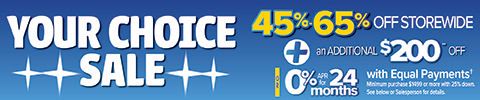 Your Choice Sale 45%-65% Off Storewide + An additional $200 Off** OR 0% APR for 24 months with equal payments - minimum purchase $1499 or more with 25% down. See below or Salesperson for details