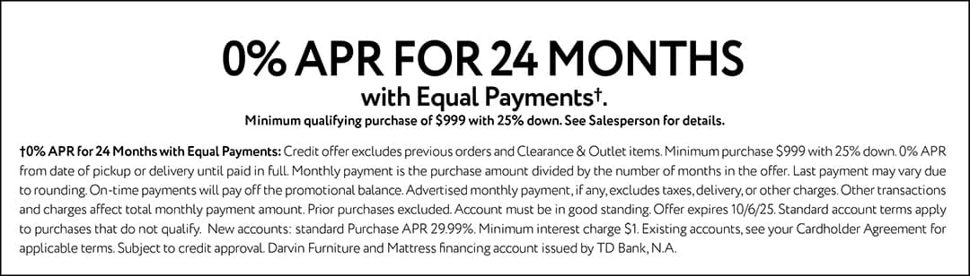 0% APR FOR 24 MONTHS with Equal Payments†Minimum qualifying purchase of $999 with 25% down. See Salesperson for details.†0% APR for 24 Months with Equal Payments: Credit offer excludes previous orders and Clearance & Outlet items. Minimum purchase $999 with 25% down. 0% APR from date of pickup or delivery until paid in full. Monthly payment is the purchase amount divided by the number of months in the offer. Last payment may vary due to rounding. On-time payments will pay off the promotional balance. Advertised monthly payment, if any, excludes taxes, delivery, or other charges. Other transactions and charges affect total monthly payment amount. Prior purchases excluded. Account must be in good standing. Offer expires 10/6/25. Standard account terms apply to purchases that do not qualify. New accounts: standard Purchase APR 29.99%. Minimum interest charge $1. Existing accounts, see your Cardholder Agreement for applicable terms. Subject to credit approval. Darvin Furniture and Mattress financing account issued by TD Bank, N.A.