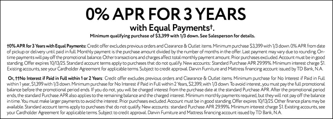 0% APR FOR 3 YEARS with Equal Payments† Minimum qualifying purchase of $3,399 with 1/3 down. See Salesperson for details. †0% APR for 3 Years with Equal Payments: Credit offer excludes previous orders and Clearance & Outlet items. Minimum purchase $3,399 with 1/3 down. 0% APR from date of pickup or delivery until paid in full. Monthly payment is the purchase amount divided by the number of months in the offer. Last payment may vary due to rounding. On-time payments will pay off the promotional balance. Other transactions and charges affect total monthly payment amount. Prior purchases excluded. Account must be in good standing. Offer expires 10/13/25. Standard account terms apply to purchases that do not qualify. New accounts: Standard Purchase APR 29.99%. Minimum interest charge $1. Existing accounts, see your Cardholder Agreement for applicable terms. Subject to credit approval. Darvin Furniture and Mattress financing account issued by TD Bank, N.A. Or, ††No Interest if Paid in Full within 1 or 2 Years: Credit offer excludes previous orders and Clearance & Outlet items. Minimum purchase for No Interest if Paid in Full within 1 year, $1,399 with 1/3 down. Minimum purchase for No Interest if Paid in Full within 2 Years, $2,399 with 1/3 down. To avoid interest, you must pay the full promotional balance before the promotional period ends. If you do not, you will be charged interest from the purchase date at the standard Purchase APR. After the promotional period ends, the standard Purchase APR also applies to the remaining balance and the charged interest. Minimum monthly payments required, but they will not pay off the balance in time. You must make larger payments to avoid the interest. Prior purchases excluded. Account must be in good standing. Offer expires 10/13/25. Other finance plans may be available. Standard account terms apply to purchases that do not qualify. New accounts: standard Purchase APR 29.99%. Minimum interest charge $1. Existing accounts, see your Cardholder Agreement for applicable terms. Subject to credit approval. Darvin Furniture and Mattress financing account issued by TD Bank, N.A..