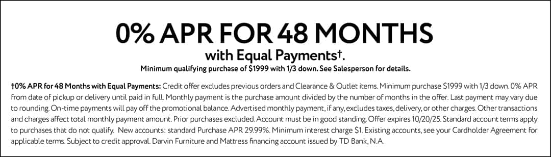 0% APR FOR 48 MONTHS with Equal Payments†. Minimum qualifying purchase of $1999 with 1/3 down. See Salesperson for details.†0% APR for 48 Months with Equal Payments: Credit offer excludes previous orders and Clearance & Outlet items. Minimum purchase $1999 with 1/3 down. 0% APR from date of pickup or delivery until paid in full. Monthly payment is the purchase amount divided by the number of months in the offer. Last payment may vary due to rounding. On-time payments will pay off the promotional balance. Advertised monthly payment, if any, excludes taxes, delivery, or other charges. Other transactions and charges affect total monthly payment amount. Prior purchases excluded. Account must be in good standing. Offer expires 10/20/25. Standard account terms apply to purchases that do not qualify. New accounts: standard Purchase APR 29.99%. Minimum interest charge $1. Existing accounts, see your Cardholder Agreement for applicable terms. Subject to credit approval. Darvin Furniture and Mattress financing account issued by TD Bank, N.A.