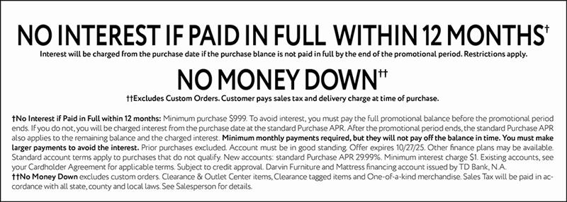 NO INTEREST IF PAID IN FULL WITHIN 12 MONTHS† Interest will be charged from the purchase date if the purchase balance is not paid in full by the end of the promotional period. Restrictions apply. NO MONEY DOWN†† ††Excludes Custom Orders. Customer pays sales tax and delivery charge at time of purchase. †No Interest if Paid in Full within 12 months: Minimum purchase $999. To avoid interest, you must pay the full promotional balance before the promotional period ends. If you do not, you will be charged interest from the purchase date at the standard Purchase APR. After the promotional period ends, the standard Purchase APR also applies to the remaining balance and the charged interest. Minimum monthly payments required, but they will not pay off the balance in time. You must make larger payments to avoid the interest. Prior purchases excluded. Account must be in good standing. Offer expires 10/27/25. Other finance plans may be available. Standard account terms apply to purchases that do not qualify. New accounts: standard Purchase APR 29.99%. Minimum interest charge $1. Existing accounts, see your Cardholder Agreement for applicable terms. Subject to credit approval. Darvin Furniture and Mattress financing account issued by TD Bank, N.A. ††No Money Down excludes custom orders. Clearance & Outlet Center items, Clearance tagged items and One-of-a-kind merchandise. Sales Tax will be paid in accordance with all state, county and local laws. See Salesperson for details.