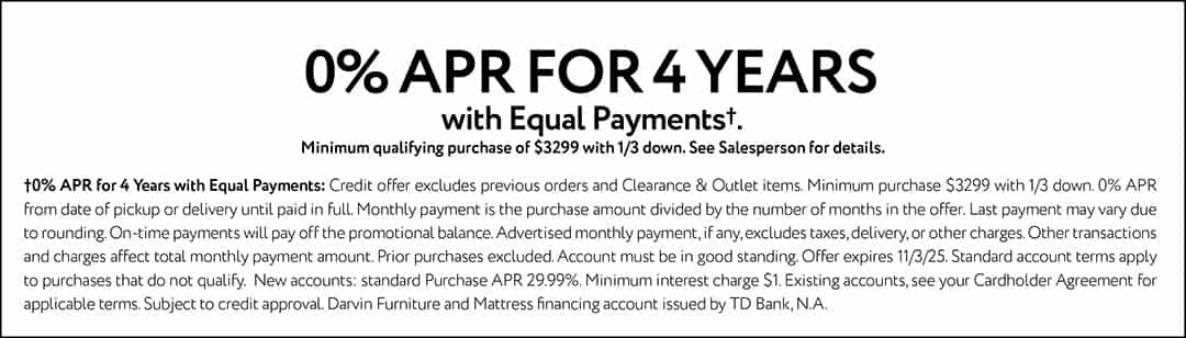 0% APR FOR 4 YEARS with Equal Payments†. Minimum qualifying purchase of $3299 with 1/3 down. See Salesperson for details.†0% APR for 4 Years with Equal Payments: Credit offer excludes previous orders and Clearance & Outlet items. Minimum purchase $3299 with 1/3 down. 0% APR from date of pickup or delivery until paid in full. Monthly payment is the purchase amount divided by the number of months in the offer. Last payment may vary due to rounding. On-time payments will pay off the promotional balance. Advertised monthly payment, if any, excludes taxes, delivery, or other charges. Other transactions and charges affect total monthly payment amount. Prior purchases excluded. Account must be in good standing. Offer expires 11/3/25. Standard account terms apply to purchases that do not qualify. New accounts: standard Purchase APR 29.99%. Minimum interest charge $1. Existing accounts, see your Cardholder Agreement for applicable terms. Subject to credit approval. Darvin Furniture and mattress financing account issued by TD Bank, N.A.