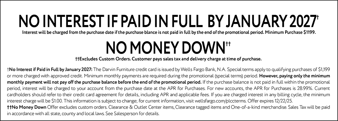 NO INTEREST IF PAID IN FULL BY JANUARY 2027† Interest will be charged from the purchase date if the purchase balance is not paid in full by the end of the promotional period. Minimum Purchase $1199. NO MONEY DOWN†† ††Excludes Custom Orders. Customer pays sales tax and delivery charge at time of purchase. † No Interest if Paid in Full by January 2027: The Darvin Furniture credit card is issued by Wells Fargo Bank, N.A. Special terms apply to qualifying purchases of $1,199 or more charged with approved credit. Minimum monthly payments are required during the promotional (special terms) period. However, paying only the minimum monthly payment will not pay off the purchase balance before the end of the promotional period. If the purchase balance is not paid in full within the promotional period, interest will be charged to your account from the purchase date at the APR for Purchases. For new accounts, the APR for Purchases is 28.99%. Current cardholders should refer to their credit card agreement for details, including APR and applicable fees. If you are charged interest in any billing cycle, the minimum interest charge will be $1.00. This information is subject to change; for current information, visit wellsfargo.com/plccterms. Offer expires 12/22/25. †† No Money Down Offer excludes custom orders. Clearance & Outlet Center items, Clearance tagged items and One-of-a-kind merchandise. Sales Tax will be paid in accordance with all state, county and local laws. See Salesperson for details.