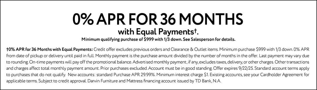0% APR FOR 36 MONTHS with Equal Payments. Minimum qualifying purchase of $999 with 1/3 down. See Salesperson for details.0% APR for 36 Months with Equal Payments: Credit offer excludes previous orders and Clearance & Outlet items. Minimum purchase $999 with 1/3 down. 0% APR from date of pickup or delivery until paid in full. Monthly payment is the purchase amount divided by the number of months in the offer. Last payment may vary due to rounding. On-time payments will pay off the promotional balance. Advertised monthly payment, if any, excludes taxes, delivery, or other charges. Other transactions and charges affect total monthly payment amount. Prior purchases excluded. Account must be in good standing. Offer expires 9/22/25. Standard account terms apply to purchases that do not qualify. New accounts: standard Purchase APR 29.99%. Minimum interest charge $1. Existing accounts, see your Cardholder Agreement for applicable terms. Subject to credit approval. Darvin Furniture and Mattress financing account issued by TD Bank, N.A.