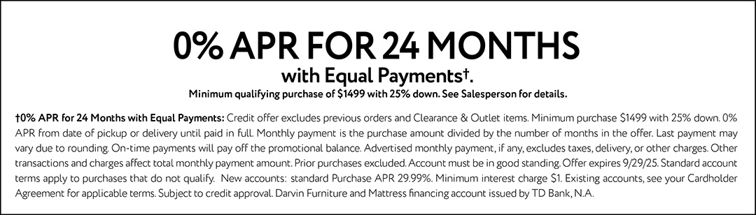 0% APR FOR 24 MONTHS with Equal Payments†. Minimum qualifying purchase of $1499 with 25% down. See Salesperson for details. †0% APR for 24 Months with Equal Payments: Credit offer excludes previous orders and Clearance & Outlet items. Minimum purchase $1499 with 25% down. 0% APR from date of pickup or delivery until paid in full. Monthly payment is the purchase amount divided by the number of months in the offer. Last payment may vary due to rounding. On-time payments will pay off the promotional balance. Advertised monthly payment, if any, excludes taxes, delivery, or other charges. Other transactions and charges affect total monthly payment amount. Prior purchases excluded. Account must be in good standing. Offer expires 9/29/25. Standard account terms apply to purchases that do not qualify. New accounts: standard Purchase APR 29.99%. Minimum interest charge $1. Existing accounts, see your Cardholder Agreement for applicable terms. Subject to credit approval. Darvin Furniture and Mattress financing account issued by TD Bank, N.A.