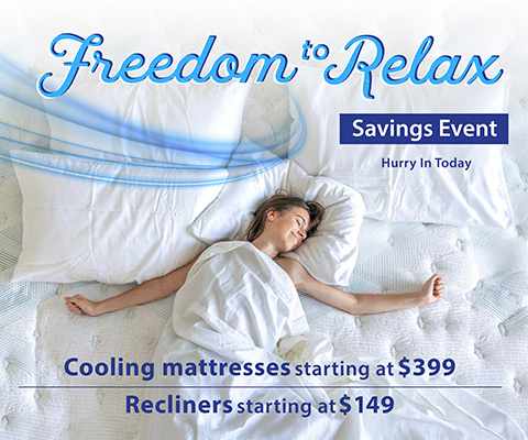 Freedom to Relax Savings Event. Hurry In Today. Cooling mattresses starting at $399. Recliners starting at $149.