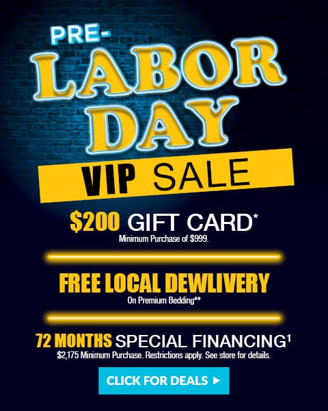 Pre Labor Day VIP sale - $200 gift card* Minimum Purchase of $999. Ffree local delivery On Premium Bedding** plus 72 months special financing1 $2,175 Minimum Purchase. Restrictions apply. See store for details.
