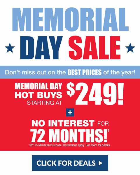 Memorial Day Sale! Don't miss out on the BEST PRICES of the year! HOT BUYS STARTING AT $249! NO INTEREST FOR 72 MONTHS! $2,175 Minimum Purchase. Restrictions apply. See store for details. CLICK FOR DEALS