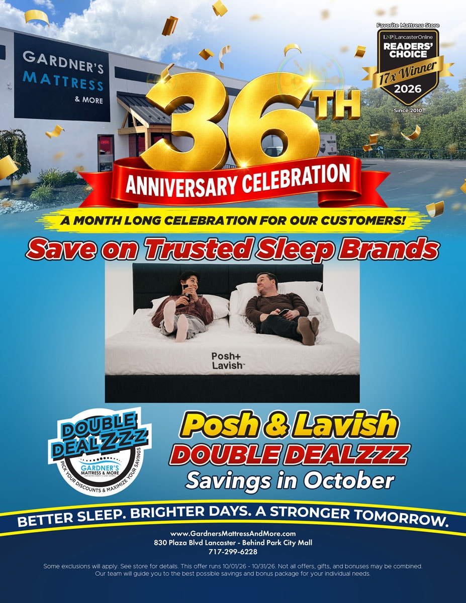 Gardner’s Mattress & More 36th Anniversary Celebration. A month long celebration for our customers! Save on trusted sleep brands. Posh & Lavish Double Dealzzz savings in October. Some exclusions will apply. See store for details. Offer runs 10/01/26 - 10/31/26.