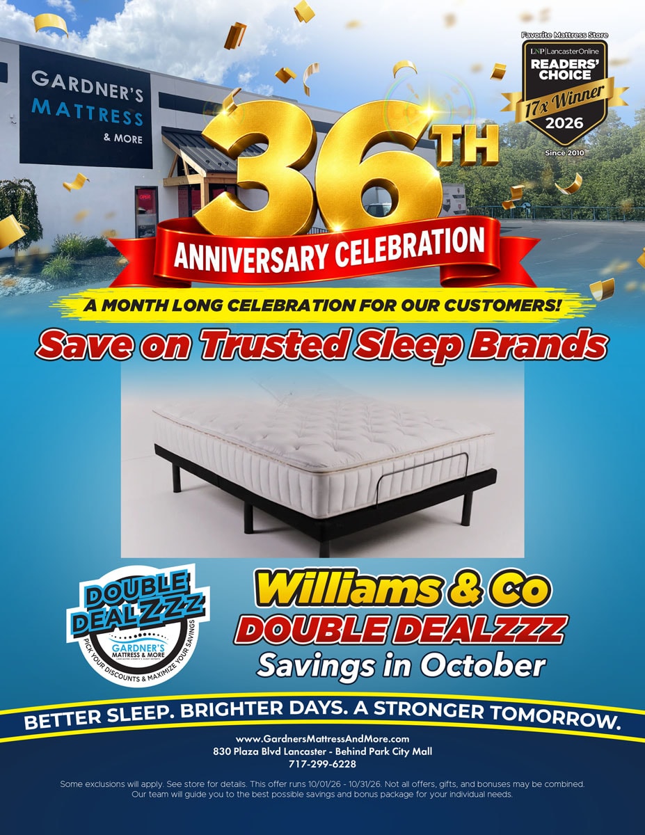 Gardner’s Mattress & More 36th Anniversary Celebration. A month long celebration for our customers! Save on trusted sleep brands. Williams & Co Double Dealzzz savings in October. Some exclusions will apply. See store for details. Offer runs 10/01/26 - 10/31/26.