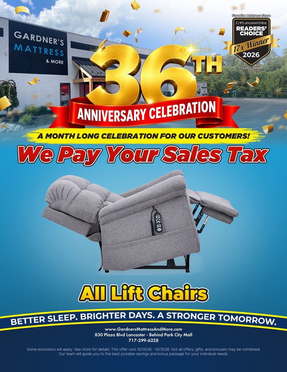 Gardner’s Mattress & More 36th Anniversary Celebration. A month long celebration for our customers! We pay your sales tax on all lift chairs. Some exclusions will apply. See store for details. Offer runs 10/01/26 - 10/31/26.