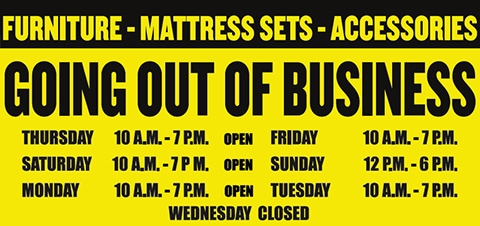 Going Out of Business - Furniture, Mattress Sets, and Accessories. Open Monday, Tuesday, Thursday, Friday, Saturday 10am to 7pm. Wednesday Closed. Open Sunday 12pm to 6pm.