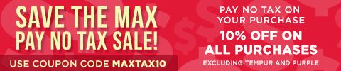 Save The Max Pay No Tax Sale! Pay no tax on your purchase - 10% off on all purchases excluding Tempur and Purple with Coupon Code MaxTax10
