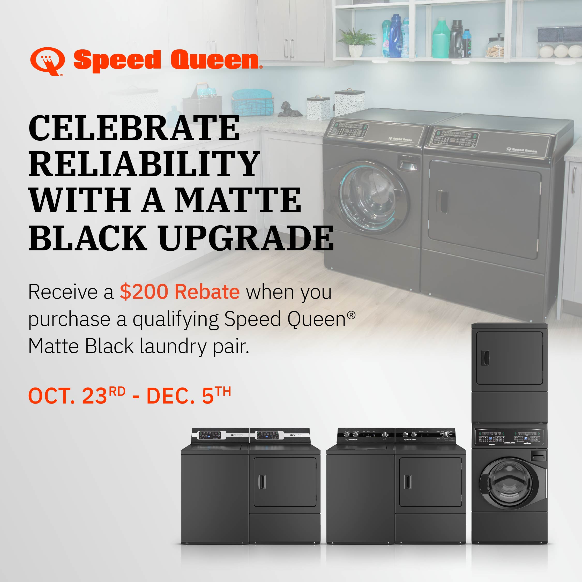 Speed Queen - Celebrate Reliability with a matte black upgrade. Receive a $200 Rebate when you purchase a qualifying Speed Queen matte black laundry pair. Oct 23rd - Dec 5th