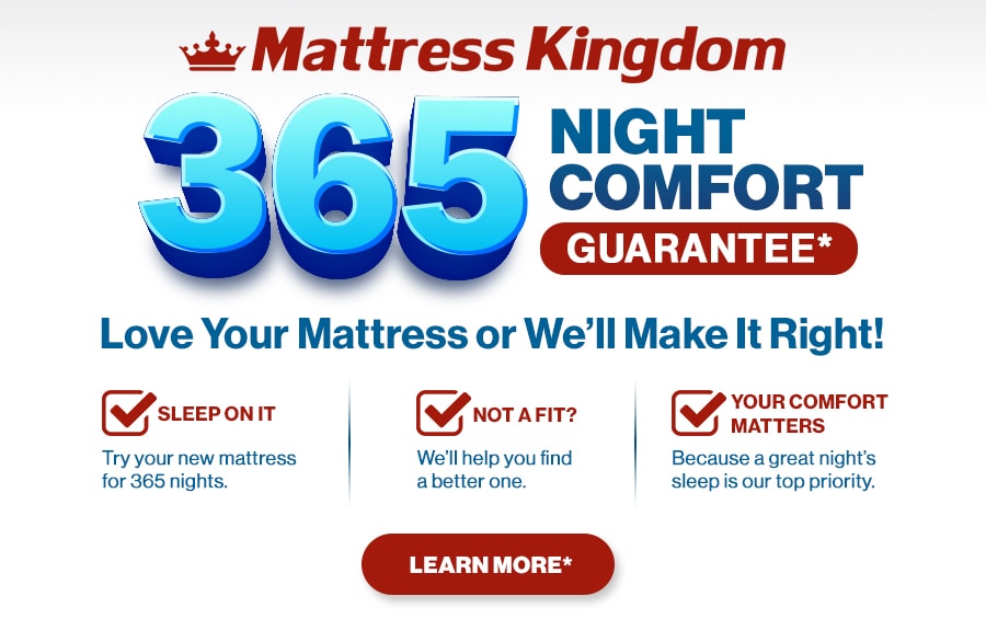 Mattress Kingdom 365 Night Comfort Guarantee. Love Your Mattress or We’ll Make It Right! Sleep On It: try your new mattress for 365 nights. Not a Fit? We’ll help you find a better one. Your Comfort Matters: because a great night’s sleep is our top priority. Learn More.
