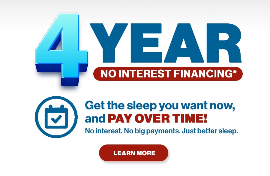 4 Year No Interest Financing. Get the sleep you want now, and pay over time! No interest. No big payments. Just better sleep. Learn More.
