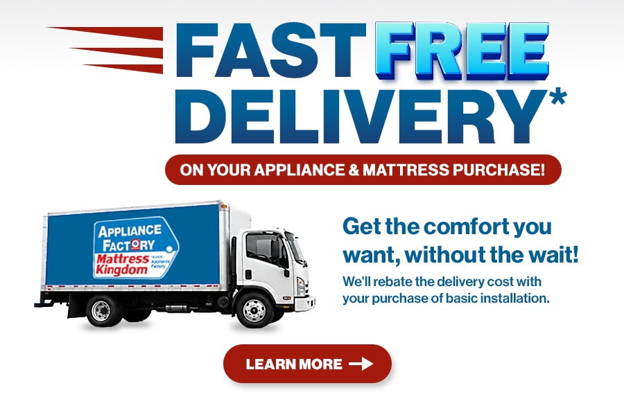 Fast Free Delivery on your appliance & mattress purchase! Get the comfort you want, without the wait! We’ll rebate the delivery cost with your purchase of basic installation. Learn More.
