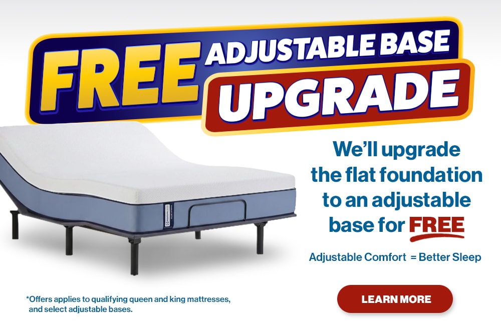 Free Adjustable Base Upgrade. We’ll upgrade the flat foundation to an adjustable base for free! Adjustable Comfort = Better Sleep. Learn More. Offer applies to qualifying queen and king mattresses, and select adjustable bases.