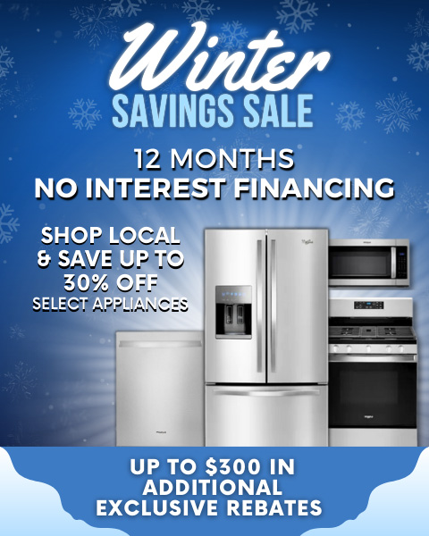 Winter Savings Sale! 12 MONTHS NO INTEREST FINANCING SHOP LOCAL & SAVE UP TO 30% OFF SELECT APPLIANCES UP TO $300 IN ADDITIONAL EXCLUSIVE REBATES